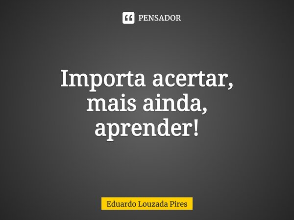 Importa acertar, mais ainda, aprender!... Frase de Eduardo Louzada Pires.