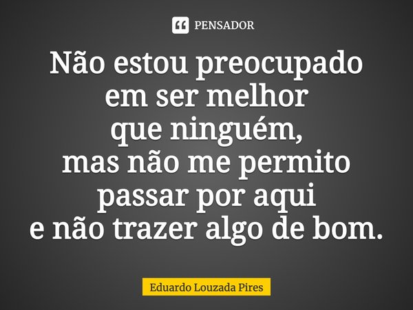 Não estou preocupado em ser melhor que ninguém, mas não me permito passar por aqui e não trazer algo de bom.... Frase de Eduardo Louzada Pires.
