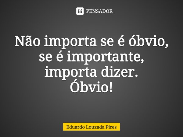 Não importa se é óbvio, se é importante, importa dizer. Óbvio!... Frase de Eduardo Louzada Pires.