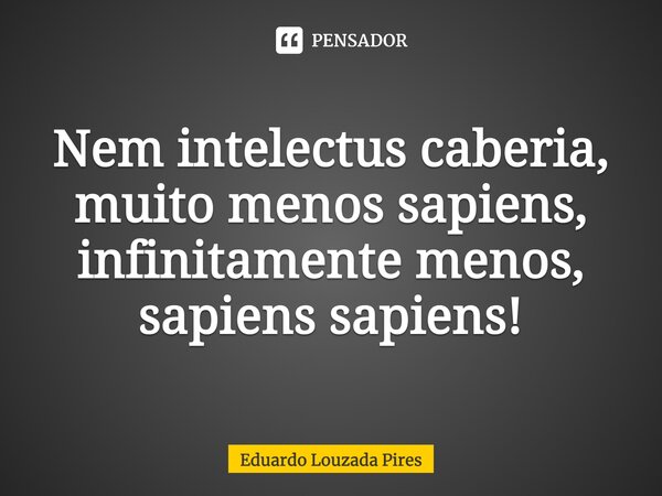 ⁠Nem intelectus caberia, muito menos sapiens, infinitamente menos, sapiens sapiens!... Frase de Eduardo Louzada Pires.