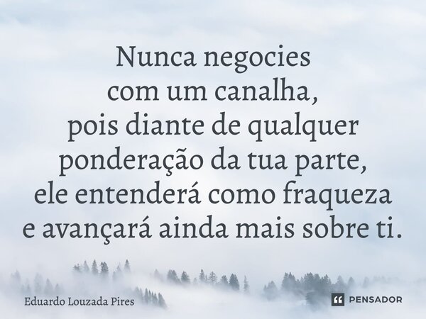 ⁠Nunca negocies com um canalha, pois diante de qualquer ponderação da tua parte, ele entenderá como fraqueza e avançará ainda mais sobre ti.... Frase de Eduardo Louzada Pires.