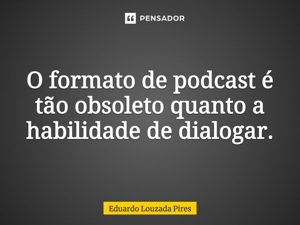 O formato de podcast é tão obsoleto quanto a habilidade de dialogar.... Frase de Eduardo Louzada Pires.