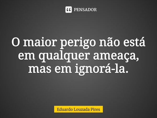 ⁠O maior perigo não está em qualquer ameaça, mas em ignorá-la.... Frase de Eduardo Louzada Pires.