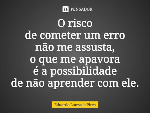 ⁠O risco de cometer um erro não me assusta, o que me apavora é a possibilidade de não aprender com ele.... Frase de Eduardo Louzada Pires.