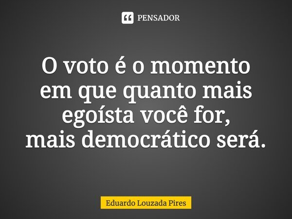 O voto é o momento em que quanto mais egoísta você for, mais democrático será.... Frase de Eduardo Louzada Pires.