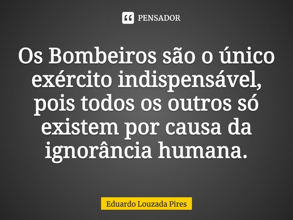 ⁠Os Bombeiros são o único exército indispensável, pois todos os outros só existem por causa da ignorância humana.... Frase de Eduardo Louzada Pires.