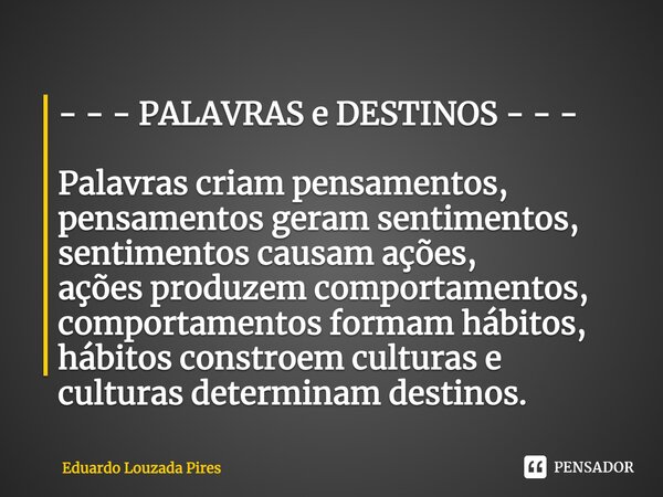 ⁠- - - PALAVRAS e DESTINOS - - - Palavras criam pensamentos,​ pensamentos geram sentimentos,​ sentimentos causam ações,​ ações produzem comportamentos,​ comport... Frase de Eduardo Louzada Pires.