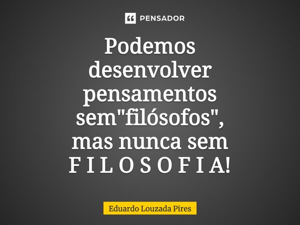 ⁠Podemos desenvolver pensamentos sem "filósofos", mas nunca sem F I L O S O F I A!... Frase de Eduardo Louzada Pires.