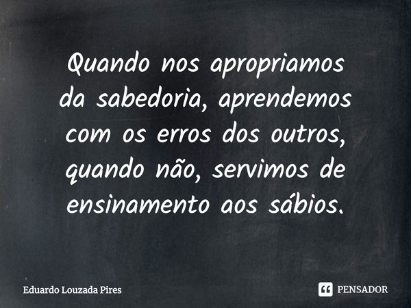 ⁠Quando nos apropriamos da sabedoria, aprendemos com os erros dos outros, quando não, servimos de ensinamento aos sábios.... Frase de Eduardo Louzada Pires.