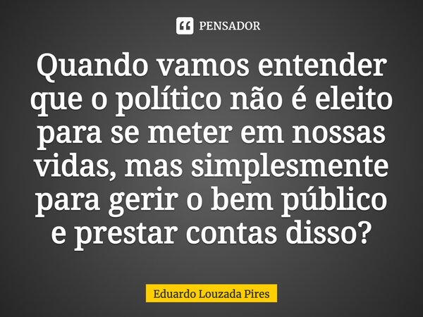 ⁠Quando vamos entender que o político não é eleito para se meter em nossas vidas, mas simplesmente para gerir o bem público e prestar contas disso?... Frase de Eduardo Louzada Pires.