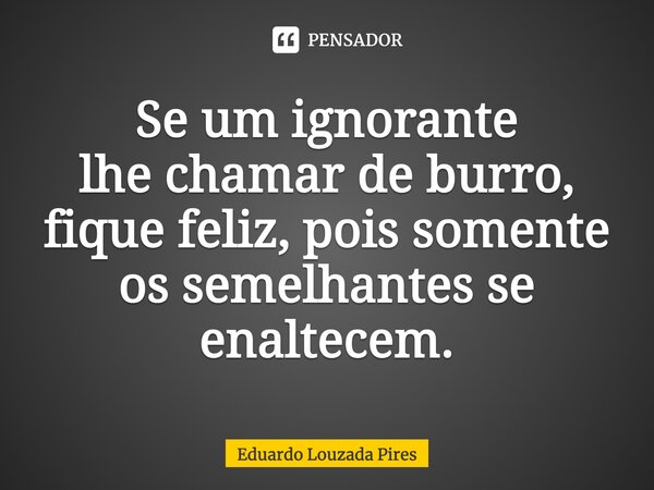 ⁠Se um ignorante lhe chamar de burro, fique feliz, pois somente os semelhantes se enaltecem.... Frase de Eduardo Louzada Pires.