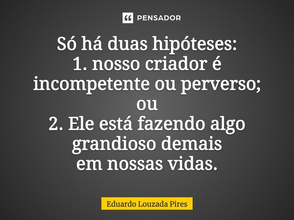 ⁠Só há duas hipóteses: 1. nosso criador é incompetente ou perverso; ou 2. Ele está fazendo algo grandioso demais em nossas vidas.... Frase de Eduardo Louzada Pires.