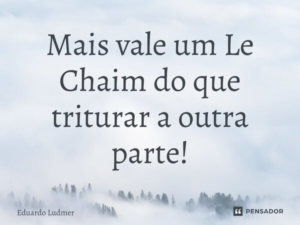 Mais vale um Le Chaim do que triturar a outra parte!⁠... Frase de Eduardo Ludmer.