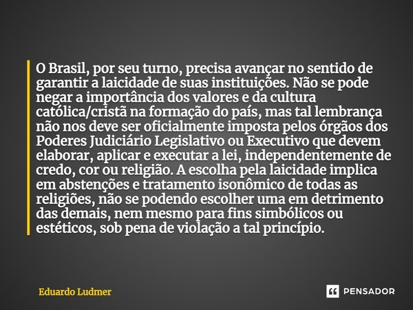 O Brasil, por seu turno, precisa avançar no sentido de garantir a laicidade de suas instituições. Não se pode negar a importância dos valores e da cultura catól... Frase de Eduardo Ludmer.