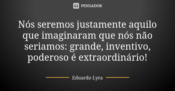 Nós seremos justamente aquilo que imaginaram que nós não seriamos: grande, inventivo, poderoso é extraordinário!... Frase de Eduardo Lyra.