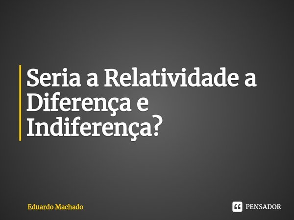 ⁠Seria a Relatividade a Diferença e Indiferença?... Frase de Eduardo Machado.