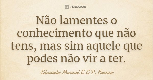 Não lamentes o conhecimento que não tens, mas sim aquele que podes não vir a ter.... Frase de Eduardo Manuel C.C P. Franco.