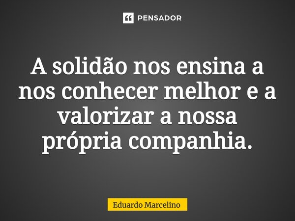 A solidão nos ensina a nos conhecer melhor e a valorizar a nossa própria companhia.... Frase de Eduardo Marcelino.