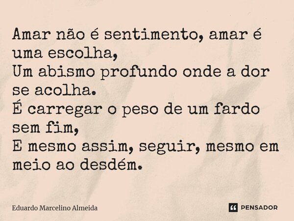 ⁠Amar não é sentimento, amar é uma escolha, Um abismo profundo onde a dor se acolha. É carregar o peso de um fardo sem fim, E mesmo assim, seguir, mesmo em meio... Frase de Eduardo Marcelino Almeida.
