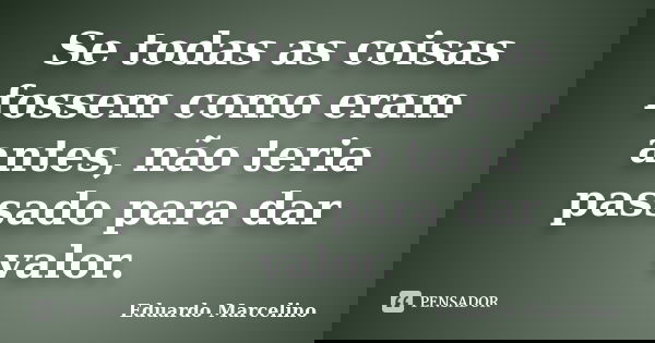 Se todas as coisas fossem como eram antes, não teria passado para dar valor.... Frase de Eduardo Marcelino.