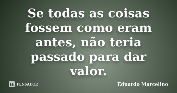 Se todas as coisas fossem como eram antes, não teria passado para dar valor.... Frase de Eduardo Marcelino.