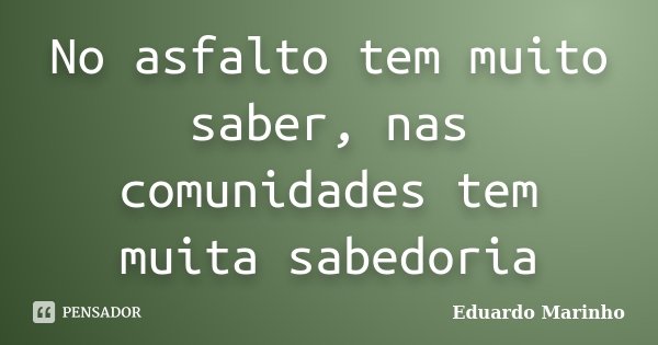 No asfalto tem muito saber, nas comunidades tem muita sabedoria... Frase de Eduardo Marinho.
