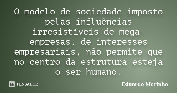 O modelo de sociedade imposto pelas influências irresistíveis de mega-empresas, de interesses empresariais, não permite que no centro da estrutura esteja o ser ... Frase de Eduardo Marinho.