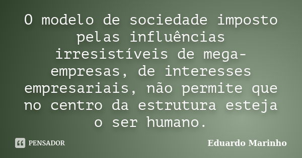 O modelo de sociedade imposto pelas influências irresistíveis de mega-empresas, de interesses empresariais, não permite que no centro da estrutura esteja o ser ... Frase de Eduardo Marinho.