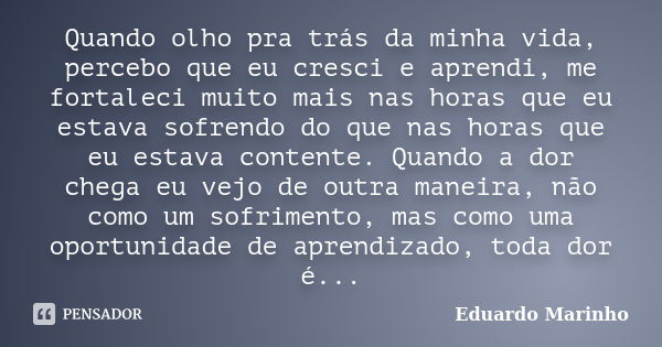 Quando olho pra trás da minha vida, percebo que eu cresci e aprendi, me fortaleci muito mais nas horas que eu estava sofrendo do que nas horas que eu estava con... Frase de Eduardo Marinho.