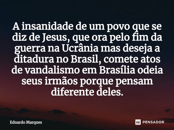 ⁠A insanidade de um povo que se diz de Jesus, que ora pelo fim da guerra na Ucrânia mas deseja a ditadura no Brasil, comete atos de vandalismo em Brasília odeia... Frase de Eduardo Marques.