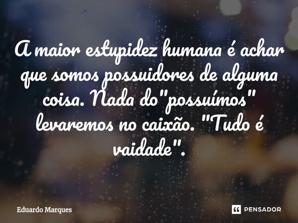 ⁠A maior estupidez humana é achar que somos possuidores de alguma coisa. Nada do "possuímos" levaremos no caixão. "Tudo é vaidade".... Frase de Eduardo Marques.