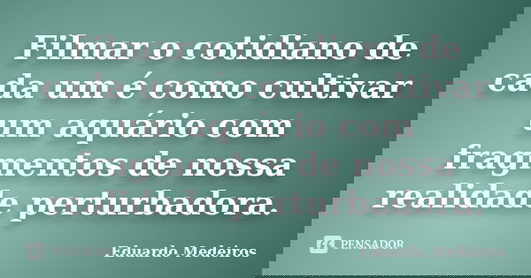 Filmar o cotidiano de cada um é como cultivar um aquário com fragmentos de nossa realidade perturbadora.... Frase de Eduardo Medeiros.