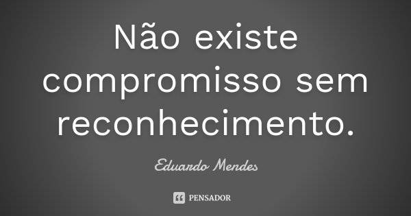 Não existe compromisso sem reconhecimento.... Frase de Eduardo Mendes.