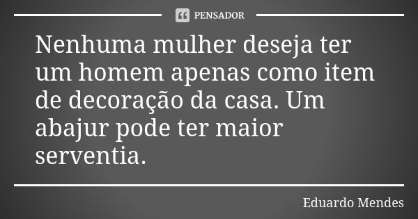 Nenhuma mulher deseja ter um homem apenas como item de decoração da casa. Um abajur pode ter maior serventia.... Frase de Eduardo Mendes.