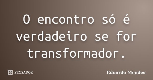 O encontro só é verdadeiro se for transformador.... Frase de Eduardo Mendes.