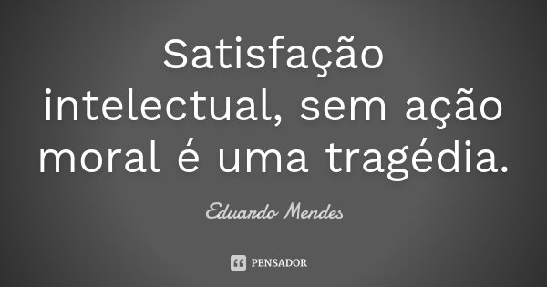 Satisfação intelectual, sem ação moral é uma tragédia.... Frase de Eduardo Mendes.