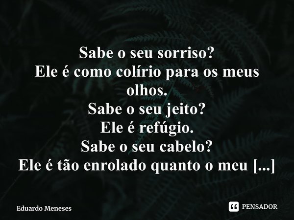 ⁠Sabe o seu sorriso? Ele é como colírio para os meus olhos. Sabe o seu jeito? Ele é refúgio. Sabe o seu cabelo? Ele é tão enrolado quanto o meu amor por ti.... Frase de Eduardo Meneses.