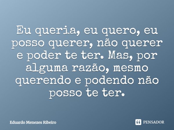 Eu queria, eu quero, eu posso querer, não querer e poder te ter. Mas, por alguma razão, mesmo querendo e podendo, não posso te ter.... Frase de Eduardo Menezes Ribeiro.