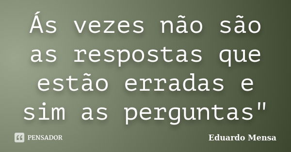 Ás vezes não são as respostas que estão erradas e sim as perguntas"... Frase de Eduardo Mensa.