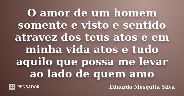 O amor de um homem somente e visto e sentido atravez dos teus atos e em minha vida atos e tudo aquilo que possa me levar ao lado de quem amo... Frase de Eduardo Mesquita Silva.