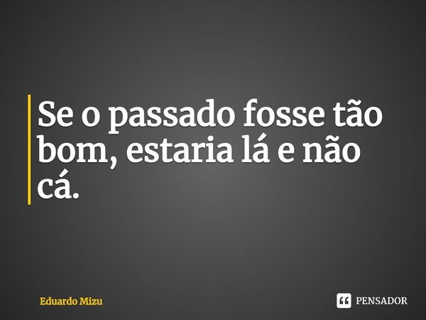 ⁠Se o passado fosse tão bom, estaria lá e não cá.... Frase de Eduardo Mizu.