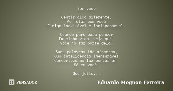 Ser você Sentir algo diferente, Ao falar com você É algo inevitável e indispensável. Quando paro para pensar Em minha vida, vejo que Você já faz parte dela. Sua... Frase de Eduardo Mognon Ferreira.