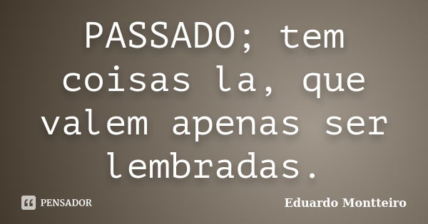 PASSADO; tem coisas la, que valem apenas ser lembradas.... Frase de Eduardo Montteiro.