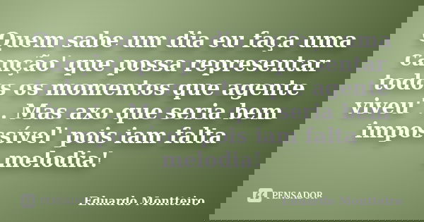Quem sabe um dia eu faça uma canção' que possa representar todos os momentos que agente viveu' .. Mas axo que seria bem impossível' pois iam falta melodia!... Frase de Eduardo Montteiro.