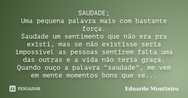 SAUDADE; Uma pequena palavra mais com bastante força. Saudade um sentimento que não era pra existi, mas se não existisse seria impossível as pessoas sentirem fa... Frase de Eduardo Montteiro.