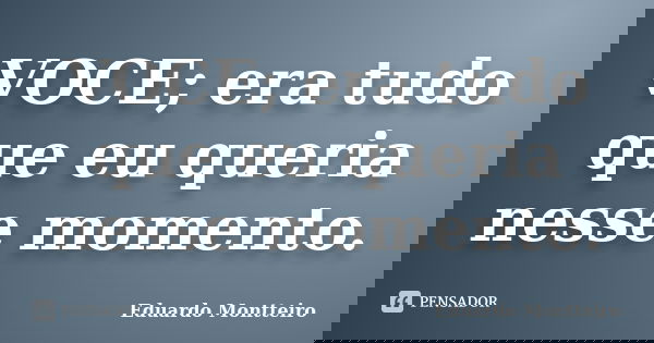VOCE; era tudo que eu queria nesse momento.... Frase de Eduardo Montteiro.