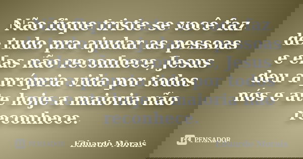 Não fique triste se você faz de tudo pra ajudar as pessoas e elas não reconhece, Jesus deu a própria vida por todos nós e ate hoje a maioria não reconhece.... Frase de Eduardo Morais.
