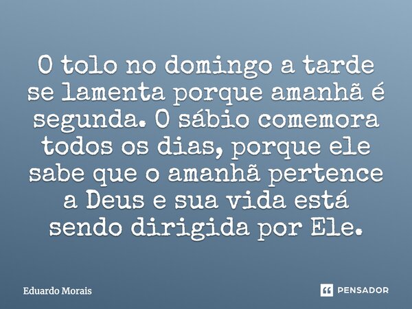 O tolo no domingo a tarde se lamenta porque amanhã é segunda. O sábio comemora todos os dias, porque ele sabe que o amanhã pertence a Deus e sua vida está sendo... Frase de Eduardo Morais.