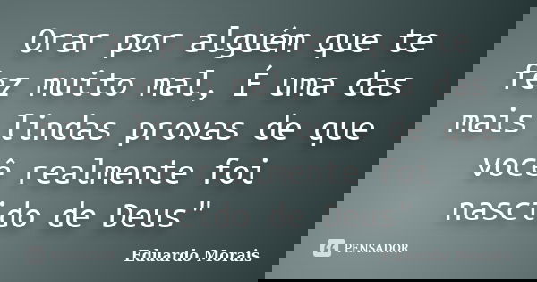 Orar por alguém que te fez muito mal, É uma das mais lindas provas de que você realmente foi nascido de Deus"... Frase de Eduardo Morais.