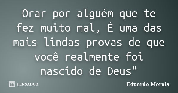 Orar por alguém que te fez muito mal, É uma das mais lindas provas de que você realmente foi nascido de Deus"... Frase de Eduardo Morais.